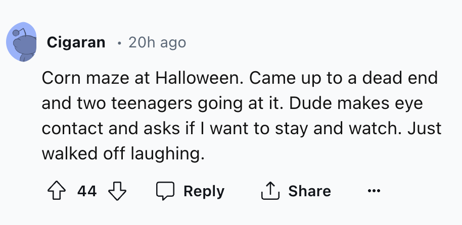 number - Cigaran 20h ago Corn maze at Halloween. Came up to a dead end and two teenagers going at it. Dude makes eye contact and asks if I want to stay and watch. Just walked off laughing. 44